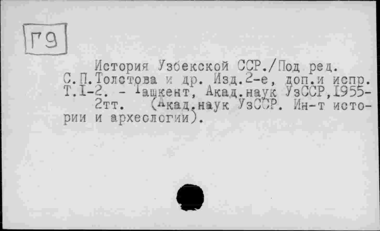 ﻿Г9
п История Узбекской ССР./Под рец.
0.П.Толстова и др. Изд.2-е, поп.и испр.
- -і-ашкент, Акад, наук УзССР,1955-
2тт. (лкад.наук УзС^Р. Ин-т истории и археологии).